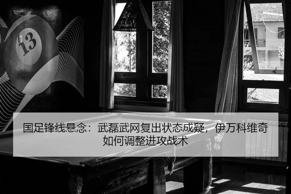 国足锋线悬念：武磊武网复出状态成疑，伊万科维奇如何调整进攻战术